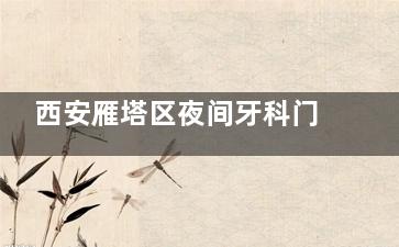 西安雁塔区夜间牙科门诊清单 24小时急诊+隐形矫正复诊｜附周边5家营业时间表